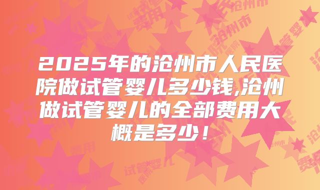 2025年的沧州市人民医院做试管婴儿多少钱,沧州做试管婴儿的全部费用大概是多少！