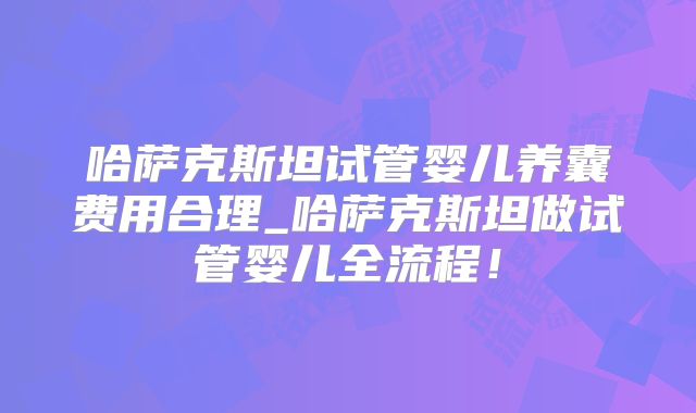哈萨克斯坦试管婴儿养囊费用合理_哈萨克斯坦做试管婴儿全流程!