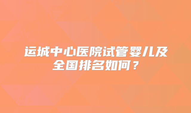 运城中心医院试管婴儿及全国排名如何？
