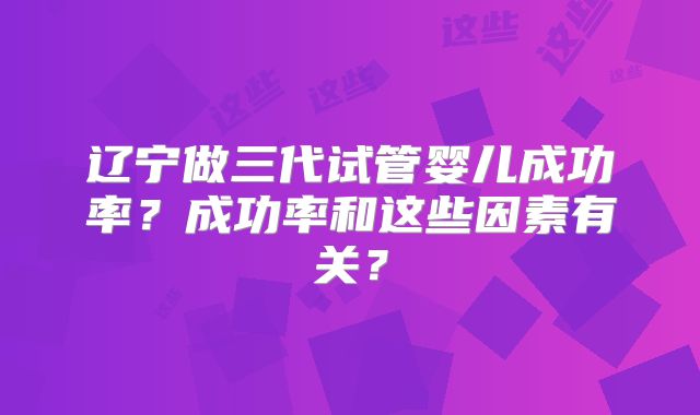 辽宁做三代试管婴儿成功率？成功率和这些因素有关？