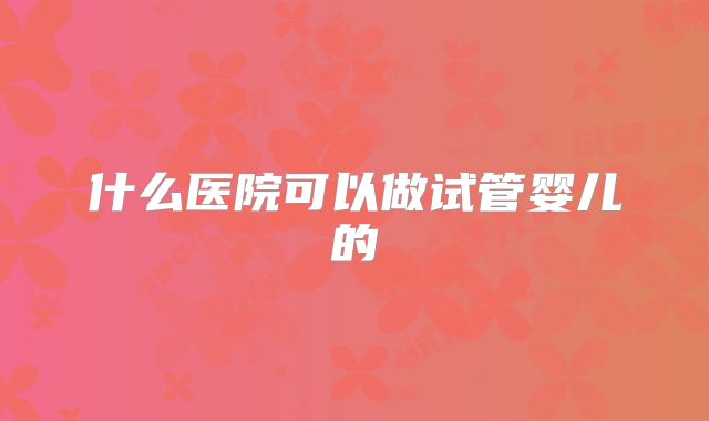 什么医院可以做试管婴儿的