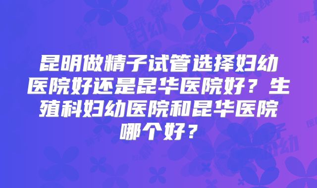 昆明做精子试管选择妇幼医院好还是昆华医院好？生殖科妇幼医院和昆华医院哪个好？