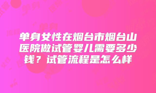 单身女性在烟台市烟台山医院做试管婴儿需要多少钱?试管流程是怎么样