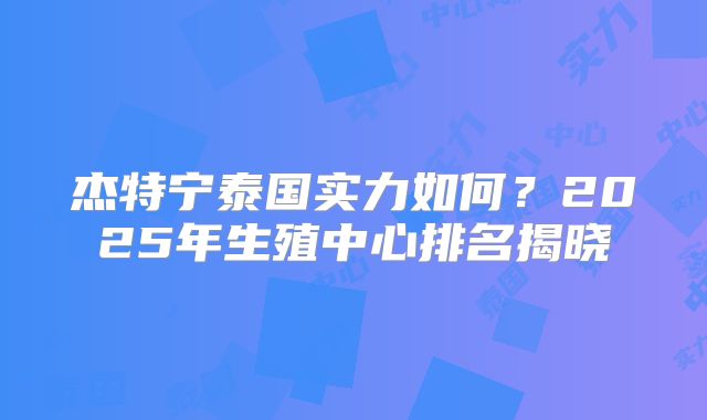 杰特宁泰国实力如何？2025年生殖中心排名揭晓