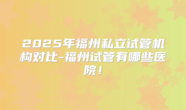 2025年福州私立试管机构对比-福州试管有哪些医院！