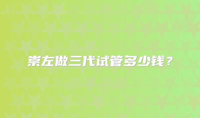 崇左做三代试管多少钱？
