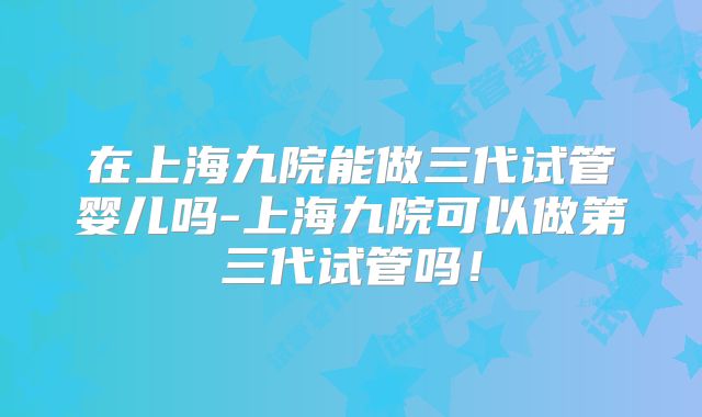 在上海九院能做三代试管婴儿吗-上海九院可以做第三代试管吗！