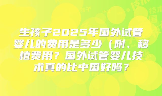 生孩子2025年国外试管婴儿的费用是多少（附、移植费用？国外试管婴儿技术真的比中国好吗？