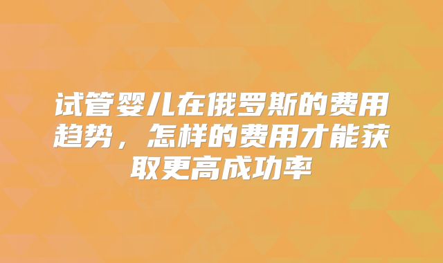 试管婴儿在俄罗斯的费用趋势，怎样的费用才能获取更高成功率
