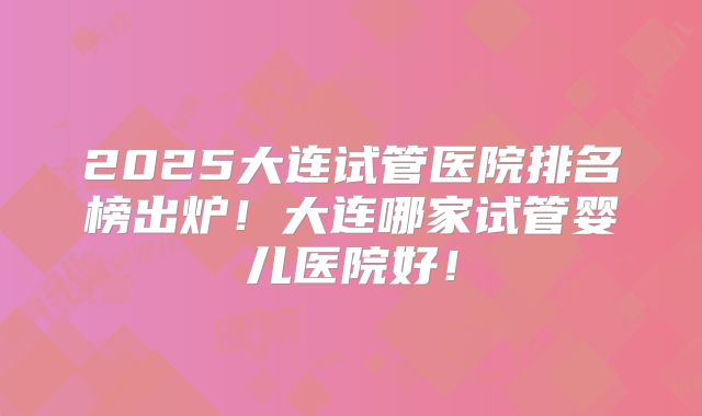 2025大连试管医院排名榜出炉!大连哪家试管婴儿医院好!