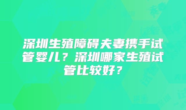 深圳生殖障碍夫妻携手试管婴儿？深圳哪家生殖试管比较好？