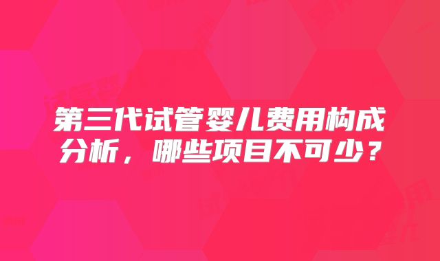 第三代试管婴儿费用构成分析,哪些项目不可少?