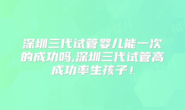 深圳三代试管婴儿能一次的成功吗,深圳三代试管高成功率生孩子！
