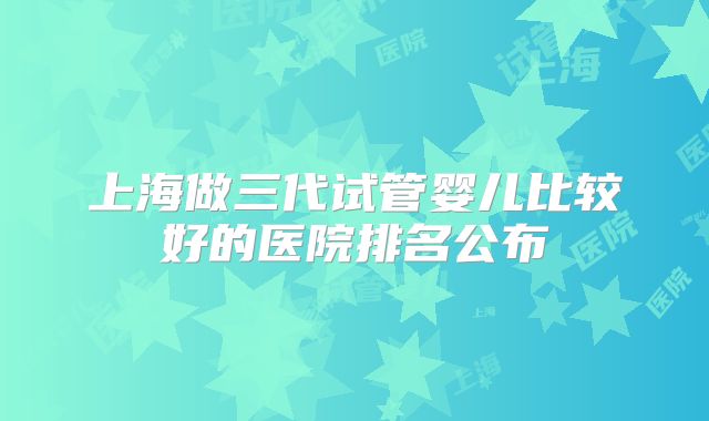 上海做三代试管婴儿比较好的医院排名公布