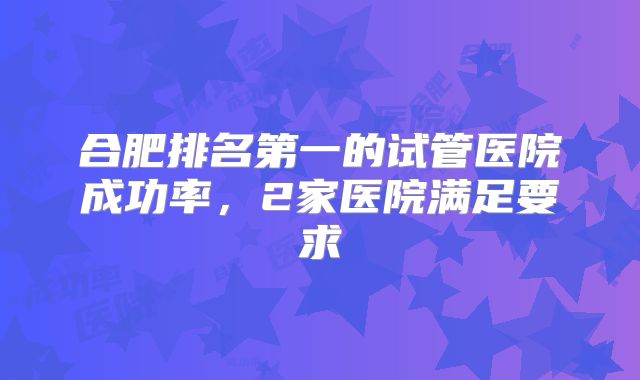 合肥排名第一的试管医院成功率，2家医院满足要求
