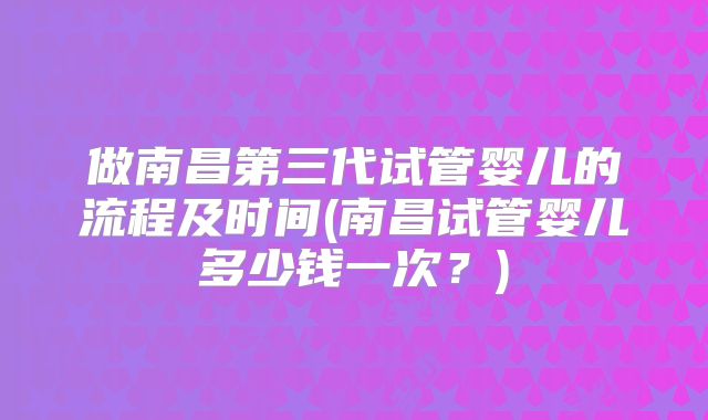 做南昌第三代试管婴儿的流程及时间(南昌试管婴儿多少钱一次？)