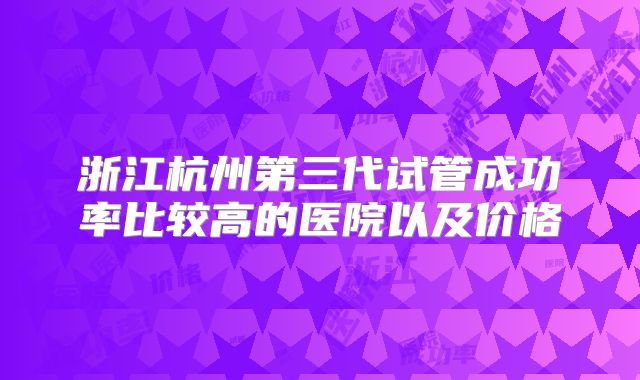 浙江杭州第三代试管成功率比较高的医院以及价格