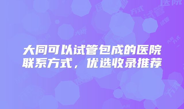 大同可以试管包成的医院联系方式，优选收录推荐