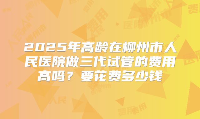 2025年高龄在柳州市人民医院做三代试管的费用高吗?要花费多少钱