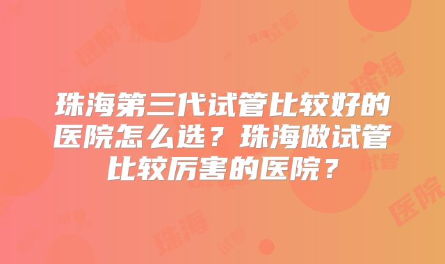 珠海第三代试管比较好的医院怎么选？珠海做试管比较厉害的医院？