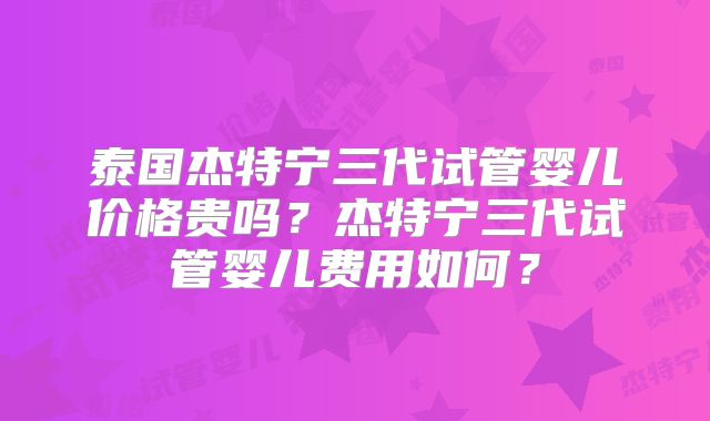 泰国杰特宁三代试管婴儿价格贵吗？杰特宁三代试管婴儿费用如何？