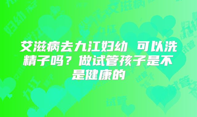 艾滋病去九江妇幼 可以洗精子吗？做试管孩子是不是健康的