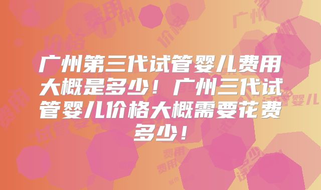广州第三代试管婴儿费用大概是多少！广州三代试管婴儿价格大概需要花费多少！