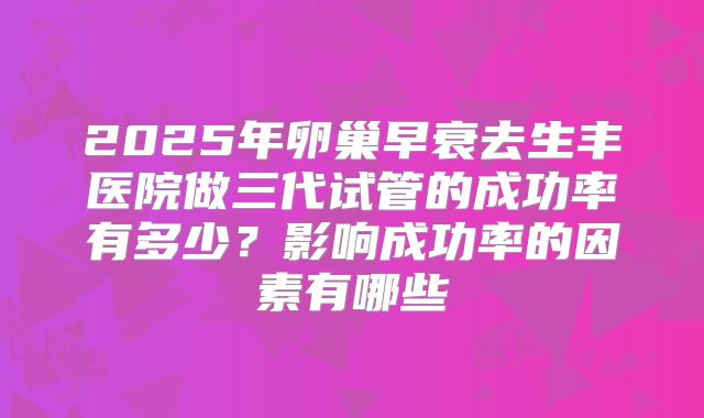 2025年卵巢早衰去生丰医院做三代试管的成功率有多少？影响成功率的因素有哪些