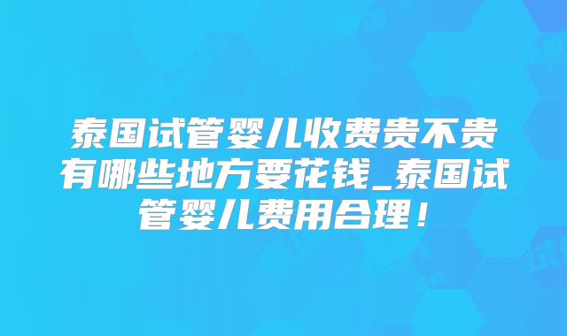 泰国试管婴儿收费贵不贵有哪些地方要花钱_泰国试管婴儿费用合理！