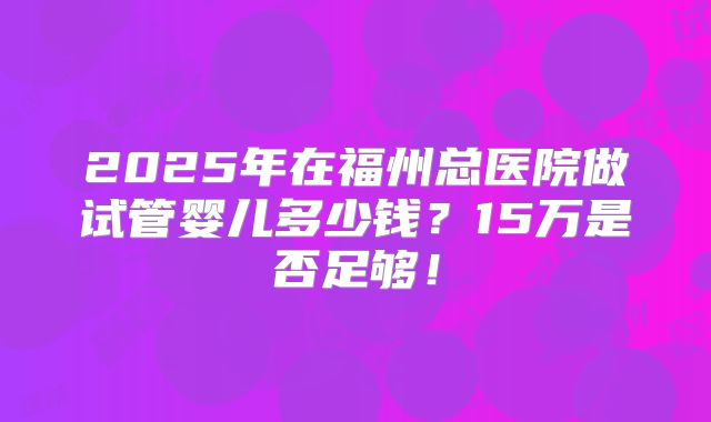 2025年在福州总医院做试管婴儿多少钱?15万是否足够!