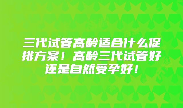 三代试管高龄适合什么促排方案！高龄三代试管好还是自然受孕好！