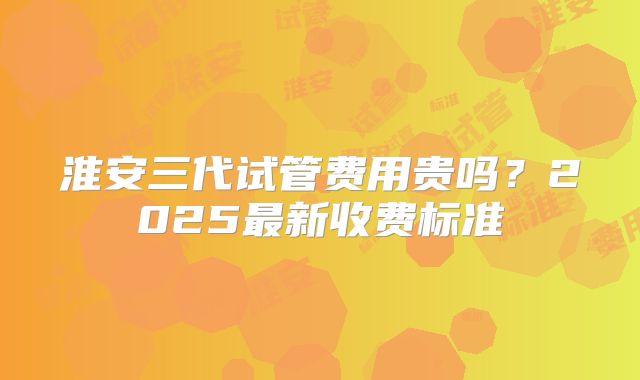 淮安三代试管费用贵吗？2025最新收费标准