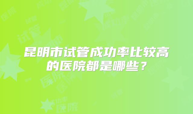 昆明市试管成功率比较高的医院都是哪些？