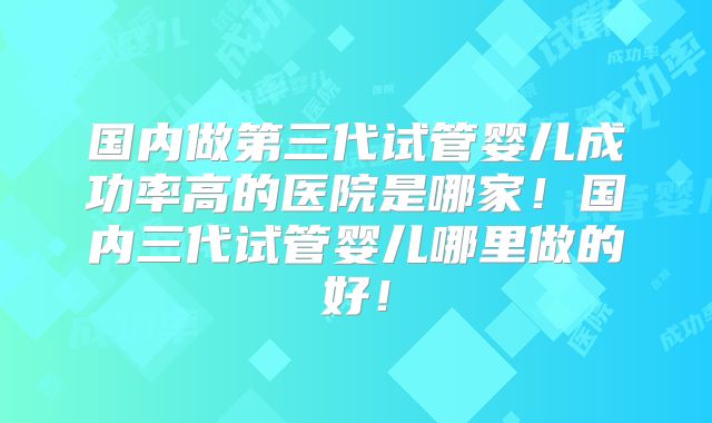 国内做第三代试管婴儿成功率高的医院是哪家！国内三代试管婴儿哪里做的好！