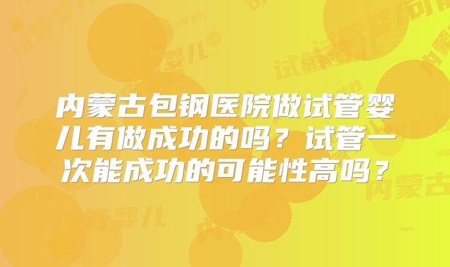 内蒙古包钢医院做试管婴儿有做成功的吗？试管一次能成功的可能性高吗？