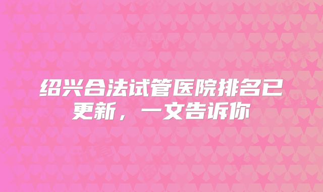 绍兴合法试管医院排名已更新，一文告诉你