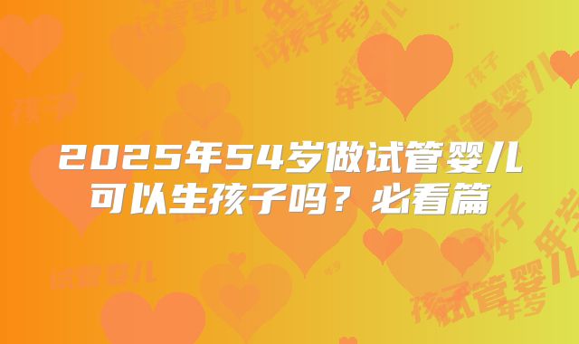 2025年54岁做试管婴儿可以生孩子吗？必看篇