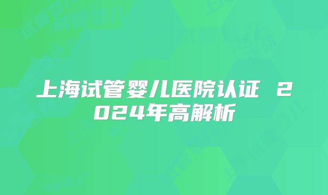 上海试管婴儿医院认证 2024年高解析