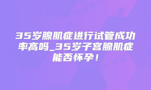 35岁腺肌症进行试管成功率高吗_35岁子宫腺肌症能否怀孕！