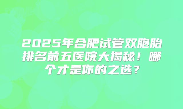 2025年合肥试管双胞胎排名前五医院大揭秘！哪个才是你的之选？
