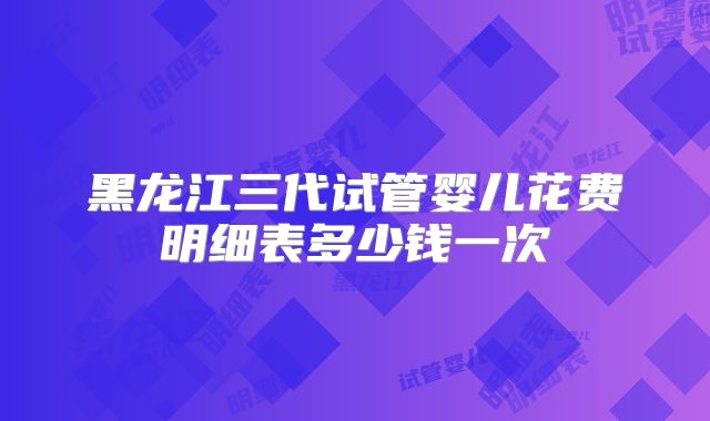 黑龙江三代试管婴儿花费明细表多少钱一次