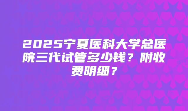 2025宁夏医科大学总医院三代试管多少钱？附收费明细？