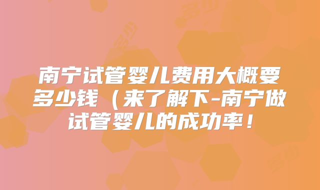 南宁试管婴儿费用大概要多少钱（来了解下-南宁做试管婴儿的成功率！