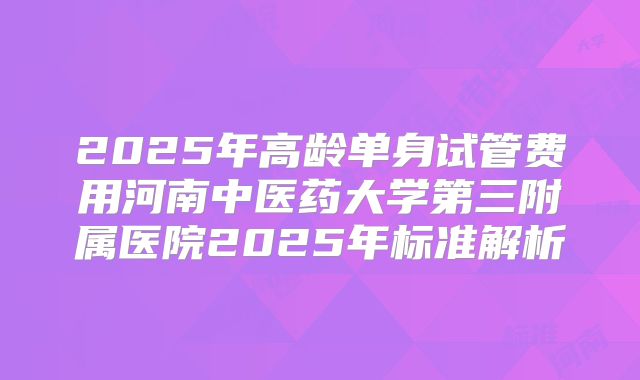 2025年高龄单身试管费用河南中医药大学第三附属医院2025年标准解析