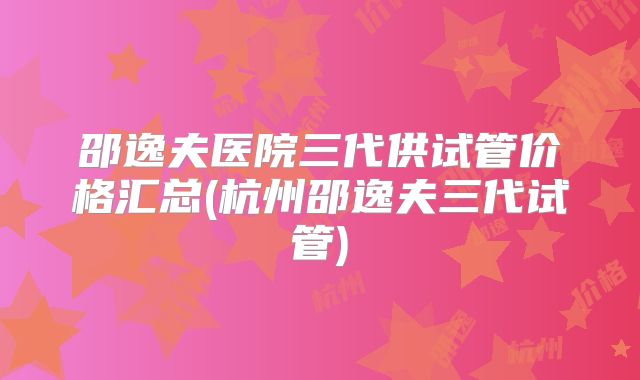邵逸夫医院三代供试管价格汇总(杭州邵逸夫三代试管)