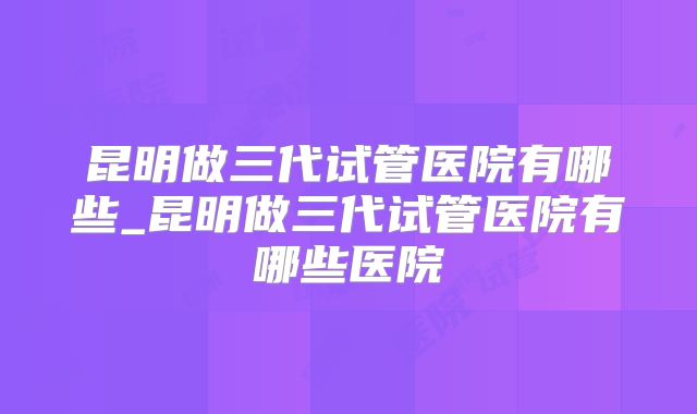昆明做三代试管医院有哪些_昆明做三代试管医院有哪些医院