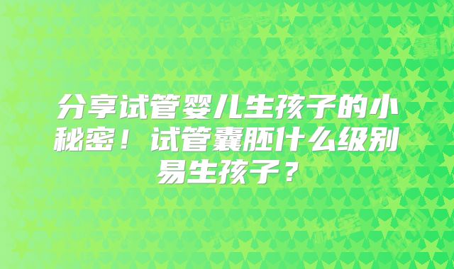 分享试管婴儿生孩子的小秘密！试管囊胚什么级别易生孩子？
