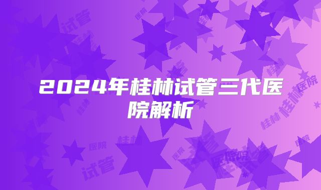 2024年桂林试管三代医院解析