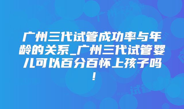 广州三代试管成功率与年龄的关系_广州三代试管婴儿可以百分百怀上孩子吗！