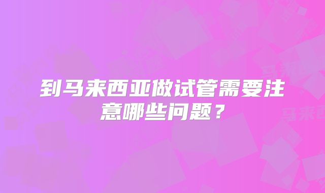 到马来西亚做试管需要注意哪些问题?